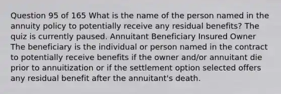 Question 95 of 165 What is the name of the person named in the annuity policy to potentially receive any residual benefits? The quiz is currently paused. Annuitant Beneficiary Insured Owner The beneficiary is the individual or person named in the contract to potentially receive benefits if the owner and/or annuitant die prior to annuitization or if the settlement option selected offers any residual benefit after the annuitant's death.