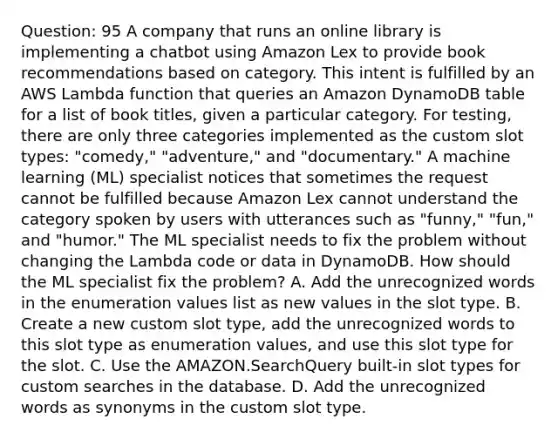 Question: 95 A company that runs an online library is implementing a chatbot using Amazon Lex to provide book recommendations based on category. This intent is fulfilled by an AWS Lambda function that queries an Amazon DynamoDB table for a list of book titles, given a particular category. For testing, there are only three categories implemented as the custom slot types: "comedy," "adventure," and "documentary." A machine learning (ML) specialist notices that sometimes the request cannot be fulfilled because Amazon Lex cannot understand the category spoken by users with utterances such as "funny," "fun," and "humor." The ML specialist needs to fix the problem without changing the Lambda code or data in DynamoDB. How should the ML specialist fix the problem? A. Add the unrecognized words in the enumeration values list as new values in the slot type. B. Create a new custom slot type, add the unrecognized words to this slot type as enumeration values, and use this slot type for the slot. C. Use the AMAZON.SearchQuery built-in slot types for custom searches in the database. D. Add the unrecognized words as synonyms in the custom slot type.