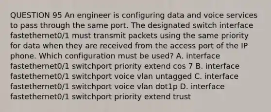 QUESTION 95 An engineer is configuring data and voice services to pass through the same port. The designated switch interface fastethernet0/1 must transmit packets using the same priority for data when they are received from the access port of the IP phone. Which configuration must be used? A. interface fastethernet0/1 switchport priority extend cos 7 B. interface fastethernet0/1 switchport voice vlan untagged C. interface fastethernet0/1 switchport voice vlan dot1p D. interface fastethernet0/1 switchport priority extend trust