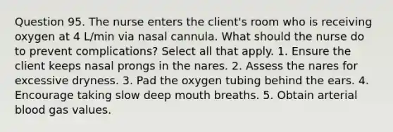 Question 95. The nurse enters the client's room who is receiving oxygen at 4 L/min via nasal cannula. What should the nurse do to prevent complications? Select all that apply. 1. Ensure the client keeps nasal prongs in the nares. 2. Assess the nares for excessive dryness. 3. Pad the oxygen tubing behind the ears. 4. Encourage taking slow deep mouth breaths. 5. Obtain arterial blood gas values.