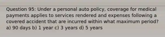 Question 95: Under a personal auto policy, coverage for medical payments applies to services rendered and expenses following a covered accident that are incurred within what maximum period? a) 90 days b) 1 year c) 3 years d) 5 years