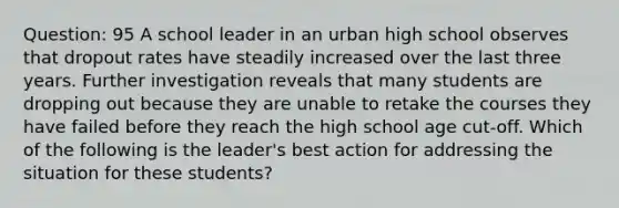 Question: 95 A school leader in an urban high school observes that dropout rates have steadily increased over the last three years. Further investigation reveals that many students are dropping out because they are unable to retake the courses they have failed before they reach the high school age cut-off. Which of the following is the leader's best action for addressing the situation for these students?