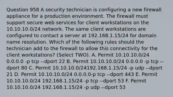 Question 958 A security technician is configuring a new firewall appliance for a production environment. The firewall must support secure web services for client workstations on the 10.10.10.0/24 network. The same client workstations are configured to contact a server at 192.168.1.15/24 for domain name resolution. Which of the following rules should the technician add to the firewall to allow this connectivity for the client workstations? (Select TWO). A. Permit 10.10.10.0/24 0.0.0.0 -p tcp --dport 22 B. Permit 10.10.10.0/24 0.0.0.0 -p tcp --dport 80 C. Permit 10.10.10.0/24192.168.1.15/24 -p udp --dport 21 D. Permit 10.10.10.0/24 0.0.0.0-p tcp --dport 443 E. Permit 10.10.10.0/24 192.168.1.15/24 -p tcp --dport 53 F. Permit 10.10.10.0/24 192.168.1.15/24 -p udp --dport 53