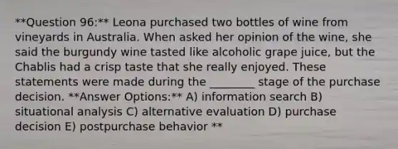 **Question 96:** Leona purchased two bottles of wine from vineyards in Australia. When asked her opinion of the wine, she said the burgundy wine tasted like alcoholic grape juice, but the Chablis had a crisp taste that she really enjoyed. These statements were made during the ________ stage of the purchase decision. **Answer Options:** A) information search B) situational analysis C) alternative evaluation D) purchase decision E) postpurchase behavior **