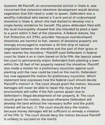 Question 96 Plaintiff, an environmental activist in State A, was concerned that extensive lakeshore development would destroy vegetation that fish need in order to spawn. Defendant was a wealthy individual who owned a 3-acre parcel of undeveloped shoreline in State A, which she had started to develop into a single-family residence for herself. The plans defendant filed with the local municipality showed that she intended to plant a lawn to a point within 5 feet of the shoreline. A federal statute, the Fish Protection Act (FPA), provides "because overdeveloped shorelines are harmful to fish, owners of shoreline property are strongly encouraged to maintain a 30 foot strip of natural vegetation between the shoreline and the part of their grass or lawn nearest the shoreline." Plaintiff sued Defendant in federal court for State A on a claim based on th3e FPA; the lawsuit asked the court to permanently enjoin Defendant from planting a lawn within the 30 feet of her property nearest the shoreline. Plaintiff also made a motion for a preliminary injunction against such planting until the case could be tried on the merits. Defendant has now opposed the motion for preliminary injunction. Which statement best expresses how the federal court should decide Plaintiff's motion? A: The court should grant the motion, because damages will never be able to repair the injury that the environment will suffer if the fish cannot spawn due to Defendant's illegal development of her property. B: The court should grant the motion, because otherwise Defendant will develop the land without the necessary buffer and the public interest will be hurt. C: The court should deny the motion, because money damages will be sufficient to remedy a violation of the FPA. D: The court should deny the motion because Plaintiff is unlikely to succeed on the merits.