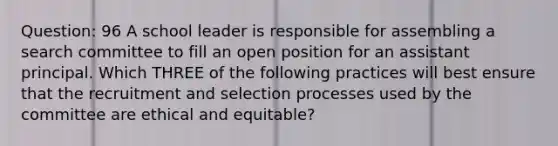 Question: 96 A school leader is responsible for assembling a search committee to fill an open position for an assistant principal. Which THREE of the following practices will best ensure that the recruitment and selection processes used by the committee are ethical and equitable?