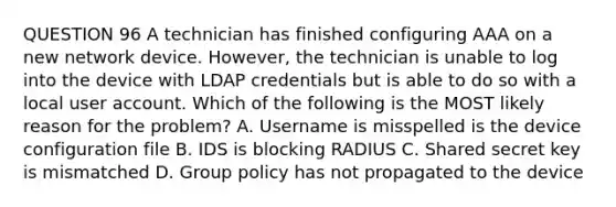 QUESTION 96 A technician has finished configuring AAA on a new network device. However, the technician is unable to log into the device with LDAP credentials but is able to do so with a local user account. Which of the following is the MOST likely reason for the problem? A. Username is misspelled is the device configuration file B. IDS is blocking RADIUS C. Shared secret key is mismatched D. Group policy has not propagated to the device