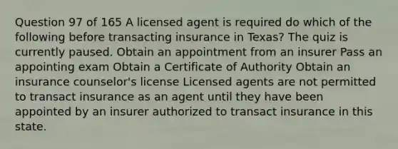 Question 97 of 165 A licensed agent is required do which of the following before transacting insurance in Texas? The quiz is currently paused. Obtain an appointment from an insurer Pass an appointing exam Obtain a Certificate of Authority Obtain an insurance counselor's license Licensed agents are not permitted to transact insurance as an agent until they have been appointed by an insurer authorized to transact insurance in this state.