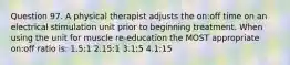 Question 97. A physical therapist adjusts the on:off time on an electrical stimulation unit prior to beginning treatment. When using the unit for muscle re-education the MOST appropriate on:off ratio is: 1.5:1 2.15:1 3.1:5 4.1:15