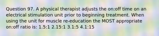 Question 97. A physical therapist adjusts the on:off time on an electrical stimulation unit prior to beginning treatment. When using the unit for muscle re-education the MOST appropriate on:off ratio is: 1.5:1 2.15:1 3.1:5 4.1:15