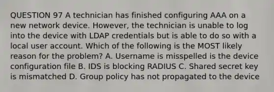 QUESTION 97 A technician has finished configuring AAA on a new network device. However, the technician is unable to log into the device with LDAP credentials but is able to do so with a local user account. Which of the following is the MOST likely reason for the problem? A. Username is misspelled is the device configuration file B. IDS is blocking RADIUS C. Shared secret key is mismatched D. Group policy has not propagated to the device