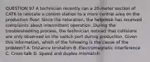 QUESTION 97 A technician recently ran a 20-meter section of CAT6 to relocate a control station to a more central area on the production floor. Since the relocation, the helpdesk has received complaints about intermittent operation. During the troubleshooting process, the technician noticed that collisions are only observed on the switch port during production. Given this information, which of the following is the cause of the problem? A. Distance limitation B. Electromagnetic interference C. Cross talk D. Speed and duplex mismatch