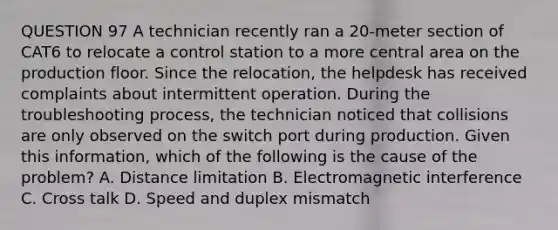 QUESTION 97 A technician recently ran a 20-meter section of CAT6 to relocate a control station to a more central area on the production floor. Since the relocation, the helpdesk has received complaints about intermittent operation. During the troubleshooting process, the technician noticed that collisions are only observed on the switch port during production. Given this information, which of the following is the cause of the problem? A. Distance limitation B. Electromagnetic interference C. Cross talk D. Speed and duplex mismatch