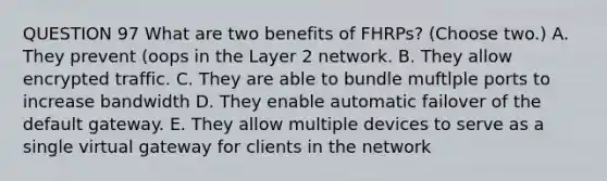 QUESTION 97 What are two benefits of FHRPs? (Choose two.) A. They prevent (oops in the Layer 2 network. B. They allow encrypted traffic. C. They are able to bundle muftlple ports to increase bandwidth D. They enable automatic failover of the default gateway. E. They allow multiple devices to serve as a single virtual gateway for clients in the network