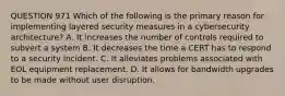 QUESTION 971 Which of the following is the primary reason for implementing layered security measures in a cybersecurity architecture? A. It increases the number of controls required to subvert a system B. It decreases the time a CERT has to respond to a security incident. C. It alleviates problems associated with EOL equipment replacement. D. It allows for bandwidth upgrades to be made without user disruption.