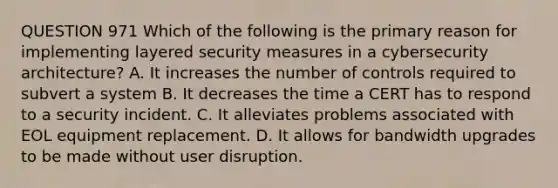 QUESTION 971 Which of the following is the primary reason for implementing layered security measures in a cybersecurity architecture? A. It increases the number of controls required to subvert a system B. It decreases the time a CERT has to respond to a security incident. C. It alleviates problems associated with EOL equipment replacement. D. It allows for bandwidth upgrades to be made without user disruption.