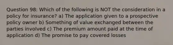 Question 98: Which of the following is NOT the consideration in a policy for insurance? a) The application given to a prospective policy owner b) Something of value exchanged between the parties involved c) The premium amount paid at the time of application d) The promise to pay covered losses