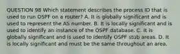 QUESTION 98 Which statement describes the process ID that is used to run OSPF on a router? A. It is globally significant and is used to represent the AS number. B. It is locally significant and is used to identify an instance of the OSPF database. C. It is globally significant and is used to identify OSPF stub areas. D. It is locally significant and must be the same throughout an area.