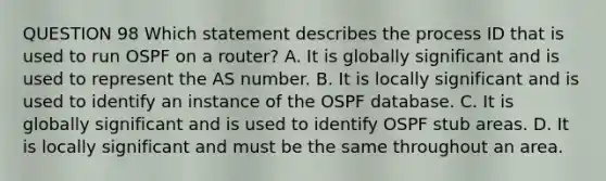 QUESTION 98 Which statement describes the process ID that is used to run OSPF on a router? A. It is globally significant and is used to represent the AS number. B. It is locally significant and is used to identify an instance of the OSPF database. C. It is globally significant and is used to identify OSPF stub areas. D. It is locally significant and must be the same throughout an area.