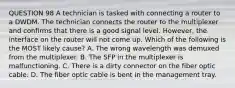 QUESTION 98 A technician is tasked with connecting a router to a DWDM. The technician connects the router to the multiplexer and confirms that there is a good signal level. However, the interface on the router will not come up. Which of the following is the MOST likely cause? A. The wrong wavelength was demuxed from the multiplexer. B. The SFP in the multiplexer is malfunctioning. C. There is a dirty connector on the fiber optic cable. D. The fiber optic cable is bent in the management tray.