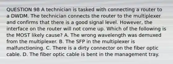 QUESTION 98 A technician is tasked with connecting a router to a DWDM. The technician connects the router to the multiplexer and confirms that there is a good signal level. However, the interface on the router will not come up. Which of the following is the MOST likely cause? A. The wrong wavelength was demuxed from the multiplexer. B. The SFP in the multiplexer is malfunctioning. C. There is a dirty connector on the fiber optic cable. D. The fiber optic cable is bent in the management tray.