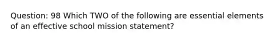 Question: 98 Which TWO of the following are essential elements of an effective school mission statement?