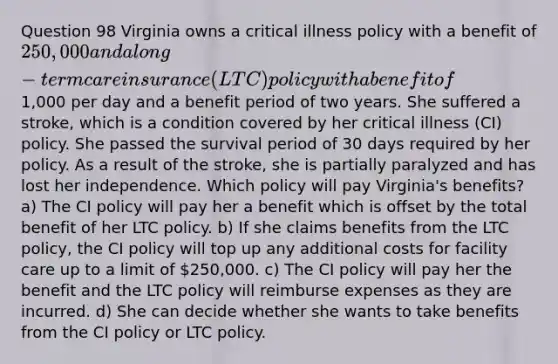 Question 98 Virginia owns a critical illness policy with a benefit of 250,000 and a long-term care insurance (LTC) policy with a benefit of1,000 per day and a benefit period of two years. She suffered a stroke, which is a condition covered by her critical illness (CI) policy. She passed the survival period of 30 days required by her policy. As a result of the stroke, she is partially paralyzed and has lost her independence. Which policy will pay Virginia's benefits? a) The CI policy will pay her a benefit which is offset by the total benefit of her LTC policy. b) If she claims benefits from the LTC policy, the CI policy will top up any additional costs for facility care up to a limit of 250,000. c) The CI policy will pay her the benefit and the LTC policy will reimburse expenses as they are incurred. d) She can decide whether she wants to take benefits from the CI policy or LTC policy.