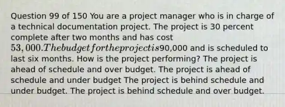 Question 99 of 150 You are a project manager who is in charge of a technical documentation project. The project is 30 percent complete after two months and has cost 53,000. The budget for the project is90,000 and is scheduled to last six months. How is the project performing? The project is ahead of schedule and over budget. The project is ahead of schedule and under budget The project is behind schedule and under budget. The project is behind schedule and over budget.