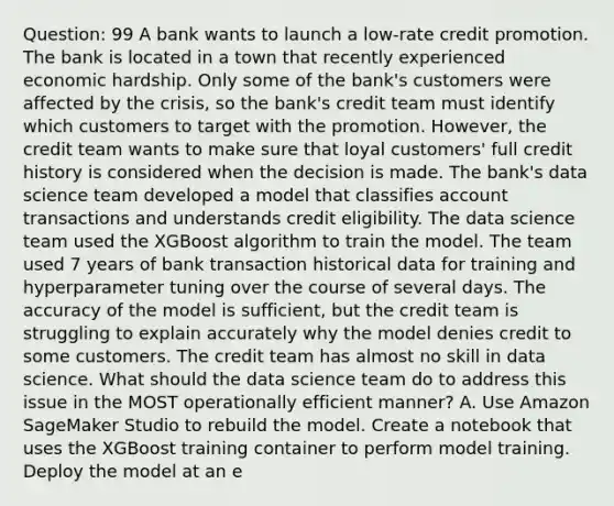 Question: 99 A bank wants to launch a low-rate credit promotion. The bank is located in a town that recently experienced economic hardship. Only some of the bank's customers were affected by the crisis, so the bank's credit team must identify which customers to target with the promotion. However, the credit team wants to make sure that loyal customers' full credit history is considered when the decision is made. The bank's data science team developed a model that classifies account transactions and understands credit eligibility. The data science team used the XGBoost algorithm to train the model. The team used 7 years of bank transaction historical data for training and hyperparameter tuning over the course of several days. The accuracy of the model is sufficient, but the credit team is struggling to explain accurately why the model denies credit to some customers. The credit team has almost no skill in data science. What should the data science team do to address this issue in the MOST operationally efficient manner? A. Use Amazon SageMaker Studio to rebuild the model. Create a notebook that uses the XGBoost training container to perform model training. Deploy the model at an e