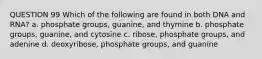 QUESTION 99 Which of the following are found in both DNA and RNA? a. phosphate groups, guanine, and thymine b. phosphate groups, guanine, and cytosine c. ribose, phosphate groups, and adenine d. deoxyribose, phosphate groups, and guanine