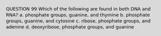 QUESTION 99 Which of the following are found in both DNA and RNA? a. phosphate groups, guanine, and thymine b. phosphate groups, guanine, and cytosine c. ribose, phosphate groups, and adenine d. deoxyribose, phosphate groups, and guanine