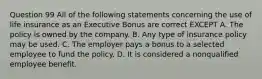 Question 99 All of the following statements concerning the use of life insurance as an Executive Bonus are correct EXCEPT A. The policy is owned by the company. B. Any type of insurance policy may be used. C. The employer pays a bonus to a selected employee to fund the policy. D. It is considered a nonqualified employee benefit.