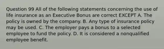 Question 99 All of the following statements concerning the use of life insurance as an Executive Bonus are correct EXCEPT A. The policy is owned by the company. B. Any type of insurance policy may be used. C. The employer pays a bonus to a selected employee to fund the policy. D. It is considered a nonqualified employee benefit.