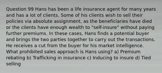 Question 99 Hans has been a life insurance agent for many years and has a lot of clients. Some of his clients wish to sell their policies via absolute assignment, as the beneficiaries have died or the clients have enough wealth to "self-insure" without paying further premiums. In these cases, Hans finds a potential buyer and brings the two parties together to carry out the transactions. He receives a cut from the buyer for his market intelligence. What prohibited sales approach is Hans using? a) Premium rebating b) Trafficking in insurance c) Inducing to insure d) Tied selling