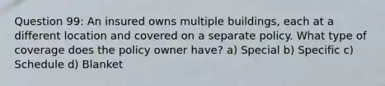 Question 99: An insured owns multiple buildings, each at a different location and covered on a separate policy. What type of coverage does the policy owner have? a) Special b) Specific c) Schedule d) Blanket