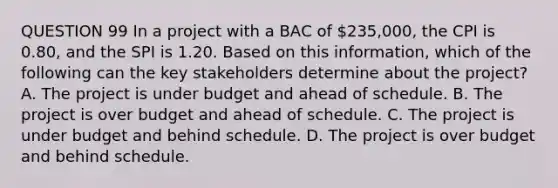 QUESTION 99 In a project with a ВАС of 235,000, the CPI is 0.80, and the SPI is 1.20. Based on this information, which of the following can the key stakeholders determine about the project? A. The project is under budget and ahead of schedule. B. The project is over budget and ahead of schedule. C. The project is under budget and behind schedule. D. The project is over budget and behind schedule.