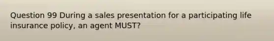 Question 99 During a sales presentation for a participating life insurance policy, an agent MUST?