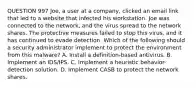 QUESTION 997 Joe, a user at a company, clicked an email link that led to a website that infected his workstation. Joe was connected to the network, and the virus spread to the network shares. The protective measures failed to stop this virus, and it has continued to evade detection. Which of the following should a security administrator implement to protect the environment from this malware? A. Install a definition-based antivirus. B. Implement an IDS/IPS. C. Implement a heuristic behavior-detection solution. D. Implement CASB to protect the network shares.