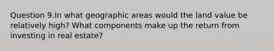 Question 9.In what geographic areas would the land value be relatively high? What components make up the return from investing in real estate?