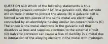 QUESTION A10 Which of the following statements is true regarding galvanic corrosion? (A) In a galvanic cell, the cathode will corrode in order to protect the anode (B) A galvanic cell is formed when two pieces of the same metal are electrically connected by an electrolyte having similar ion concentrations (C) The anode is the metal electrode in the galvanic cell that dissolves as ions and supplies electrons to the external circuit (D) Galvanic corrosion can cause a loss of ductility in a metal due to interaction of the alloying element in the metal with hydrogen