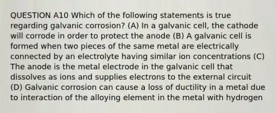 QUESTION A10 Which of the following statements is true regarding galvanic corrosion? (A) In a galvanic cell, the cathode will corrode in order to protect the anode (B) A galvanic cell is formed when two pieces of the same metal are electrically connected by an electrolyte having similar ion concentrations (C) The anode is the metal electrode in the galvanic cell that dissolves as ions and supplies electrons to the external circuit (D) Galvanic corrosion can cause a loss of ductility in a metal due to interaction of the alloying element in the metal with hydrogen