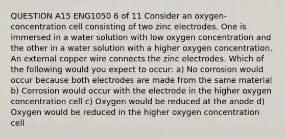 QUESTION A15 ENG1050 6 of 11 Consider an oxygen-concentration cell consisting of two zinc electrodes. One is immersed in a water solution with low oxygen concentration and the other in a water solution with a higher oxygen concentration. An external copper wire connects the zinc electrodes. Which of the following would you expect to occur: a) No corrosion would occur because both electrodes are made from the same material b) Corrosion would occur with the electrode in the higher oxygen concentration cell c) Oxygen would be reduced at the anode d) Oxygen would be reduced in the higher oxygen concentration cell