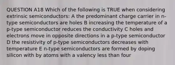 QUESTION A18 Which of the following is TRUE when considering extrinsic semiconductors: A the predominant charge carrier in n-type semiconductors are holes B increasing the temperature of a p-type semiconductor reduces the conductivity C holes and electrons move in opposite directions in a p-type semiconductor D the resistivity of p-type semiconductors decreases with temperature E n-type semiconductors are formed by doping silicon with by atoms with a valency less than four