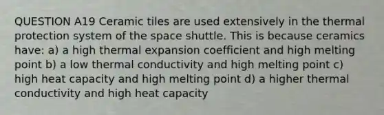 QUESTION A19 Ceramic tiles are used extensively in the thermal protection system of the space shuttle. This is because ceramics have: a) a high thermal expansion coefficient and high melting point b) a low thermal conductivity and high melting point c) high heat capacity and high melting point d) a higher thermal conductivity and high heat capacity