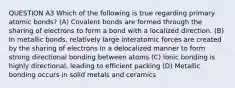 QUESTION A3 Which of the following is true regarding primary atomic bonds? (A) Covalent bonds are formed through the sharing of electrons to form a bond with a localized direction. (B) In metallic bonds, relatively large interatomic forces are created by the sharing of electrons in a delocalized manner to form strong directional bonding between atoms (C) Ionic bonding is highly directional, leading to efficient packing (D) Metallic bonding occurs in solid metals and ceramics