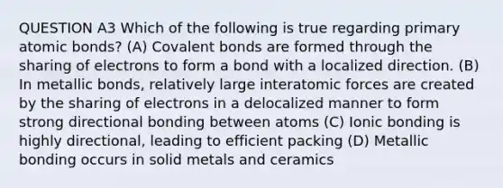 QUESTION A3 Which of the following is true regarding primary atomic bonds? (A) Covalent bonds are formed through the sharing of electrons to form a bond with a localized direction. (B) In metallic bonds, relatively large interatomic forces are created by the sharing of electrons in a delocalized manner to form strong directional bonding between atoms (C) Ionic bonding is highly directional, leading to efficient packing (D) Metallic bonding occurs in solid metals and ceramics