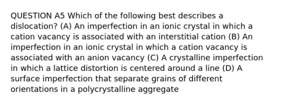 QUESTION A5 Which of the following best describes a dislocation? (A) An imperfection in an ionic crystal in which a cation vacancy is associated with an interstitial cation (B) An imperfection in an ionic crystal in which a cation vacancy is associated with an anion vacancy (C) A crystalline imperfection in which a lattice distortion is centered around a line (D) A surface imperfection that separate grains of different orientations in a polycrystalline aggregate