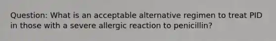 Question: What is an acceptable alternative regimen to treat PID in those with a severe allergic reaction to penicillin?