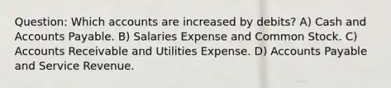 Question: Which accounts are increased by debits? A) Cash and Accounts Payable. B) Salaries Expense and Common Stock. C) Accounts Receivable and Utilities Expense. D) Accounts Payable and Service Revenue.