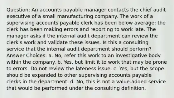 Question: An accounts payable manager contacts the chief audit executive of a small manufacturing company. The work of a supervising accounts payable clerk has been below average; the clerk has been making errors and reporting to work late. The manager asks if the internal audit department can review the clerk's work and validate these issues. Is this a consulting service that the internal audit department should perform? Answer Choices: a. No, refer this work to an investigative body within the company. b. Yes, but limit it to work that may be prone to errors. Do not review the lateness issue. c. Yes, but the scope should be expanded to other supervising accounts payable clerks in the department. d. No, this is not a value-added service that would be performed under the consulting definition.